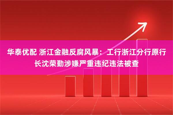 华泰优配 浙江金融反腐风暴：工行浙江分行原行长沈荣勤涉嫌严重违纪违法被查