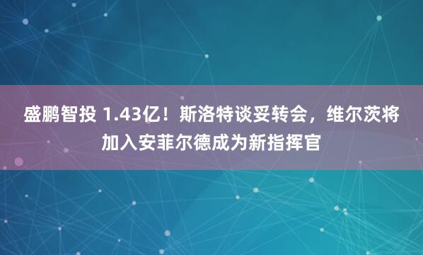 盛鹏智投 1.43亿！斯洛特谈妥转会，维尔茨将加入安菲尔德成为新指挥官