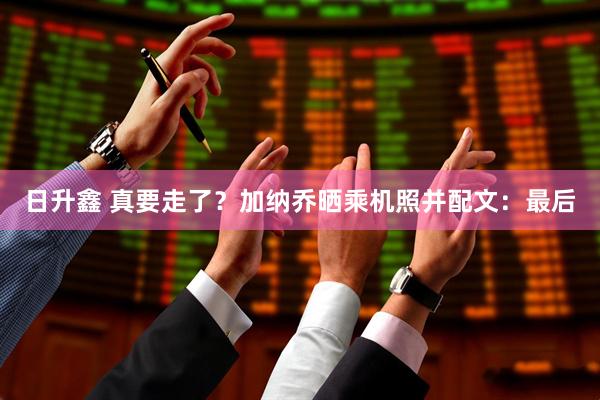 日升鑫 真要走了？加纳乔晒乘机照并配文：最后