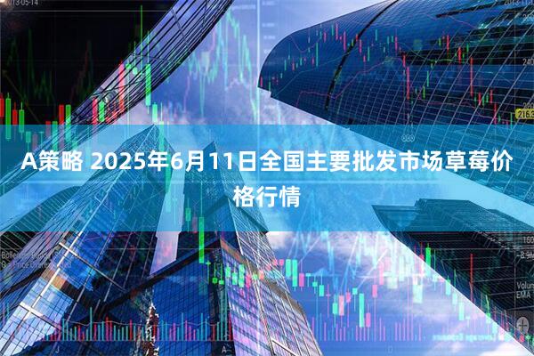 A策略 2025年6月11日全国主要批发市场草莓价格行情