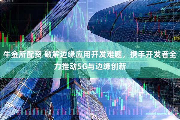 牛金所配资 破解边缘应用开发难题，携手开发者全力推动5G与边缘创新