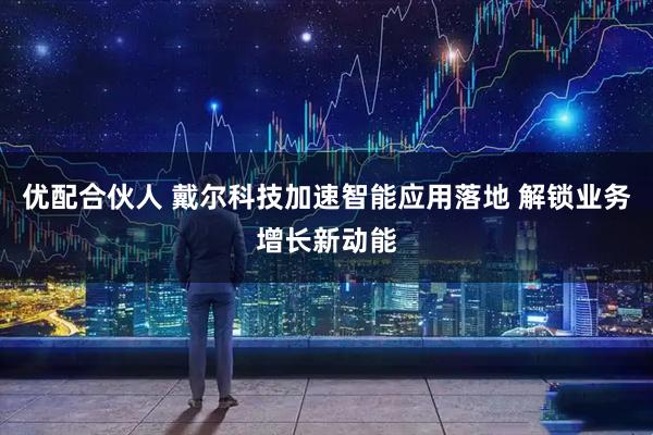 优配合伙人 戴尔科技加速智能应用落地 解锁业务增长新动能