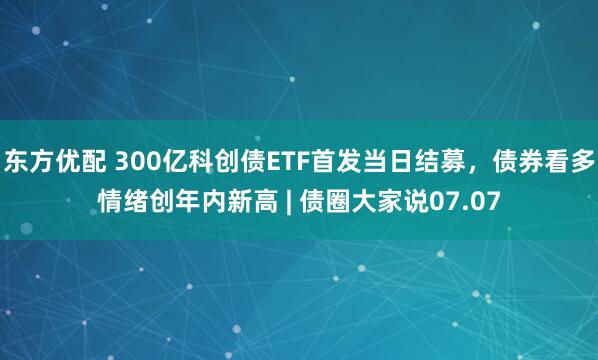 东方优配 300亿科创债ETF首发当日结募，债券看多情绪创年内新高 | 债圈大家说07.07
