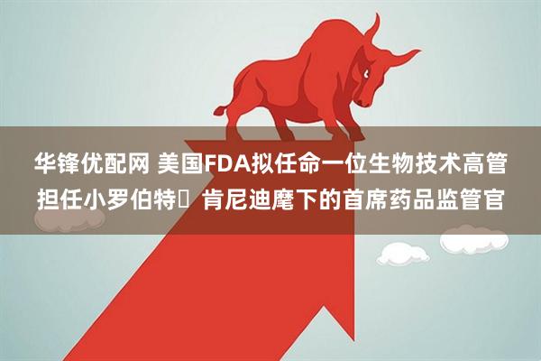华锋优配网 美国FDA拟任命一位生物技术高管担任小罗伯特・肯尼迪麾下的首席药品监管官
