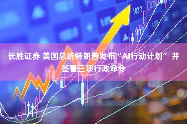 长胜证券 美国总统特朗普发布“AI行动计划” 并签署三项行政命令