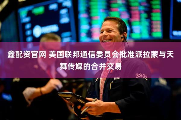 鑫配资官网 美国联邦通信委员会批准派拉蒙与天舞传媒的合并交易