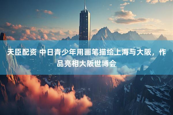 天臣配资 中日青少年用画笔描绘上海与大阪，作品亮相大阪世博会