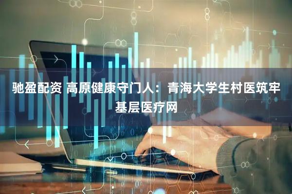 驰盈配资 高原健康守门人：青海大学生村医筑牢基层医疗网
