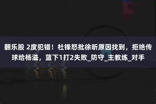 翻乐股 2度犯错！杜锋怒批徐昕原因找到，拒绝传球给杨溢，篮下1打2失败_防守_主教练_对手