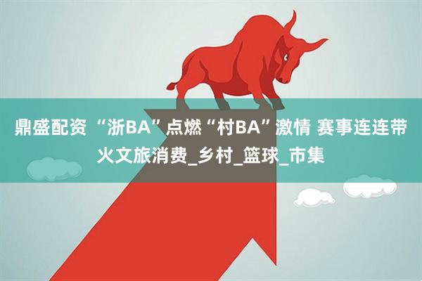 鼎盛配资 “浙BA”点燃“村BA”激情 赛事连连带火文旅消费_乡村_篮球_市集