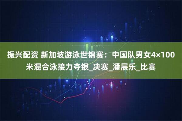 振兴配资 新加坡游泳世锦赛：中国队男女4×100米混合泳接力夺银_决赛_潘展乐_比赛
