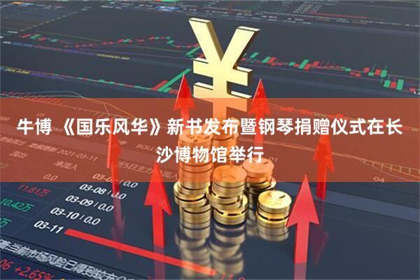 牛博 《国乐风华》新书发布暨钢琴捐赠仪式在长沙博物馆举行