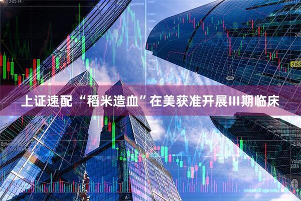 上证速配 “稻米造血”在美获准开展Ⅲ期临床