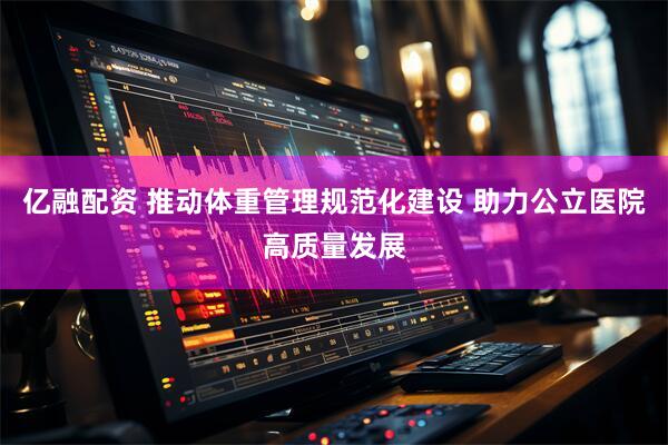 亿融配资 推动体重管理规范化建设 助力公立医院高质量发展