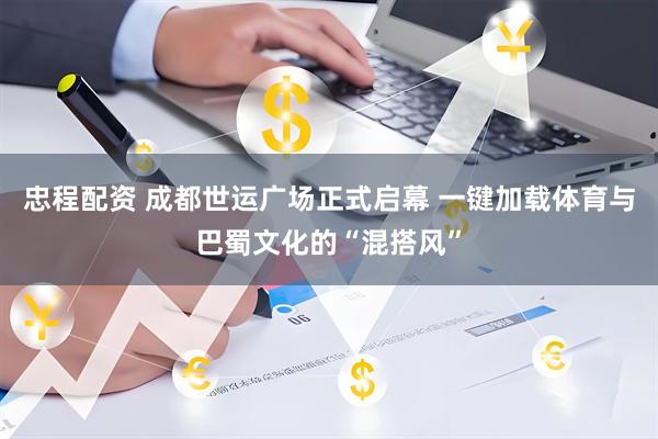 忠程配资 成都世运广场正式启幕 一键加载体育与巴蜀文化的“混搭风”