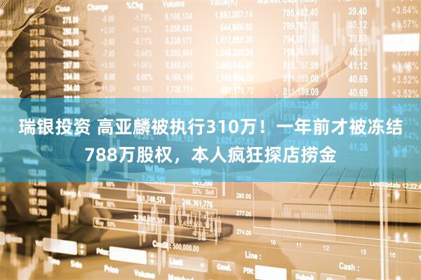 瑞银投资 高亚麟被执行310万！一年前才被冻结788万股权，本人疯狂探店捞金