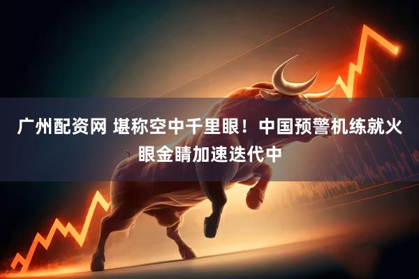 广州配资网 堪称空中千里眼！中国预警机练就火眼金睛加速迭代中
