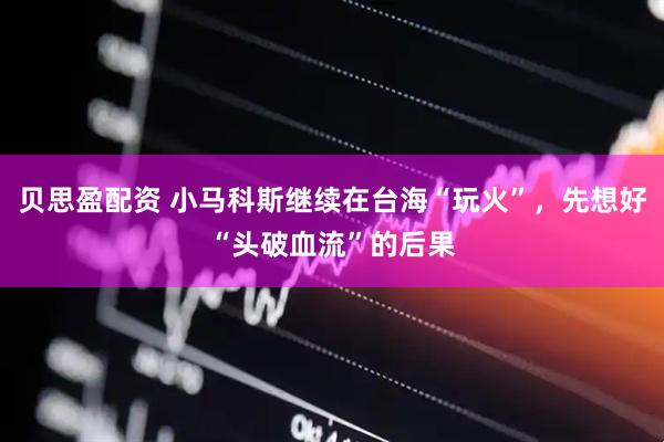 贝思盈配资 小马科斯继续在台海“玩火”，先想好“头破血流”的后果