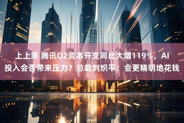 上上策 腾讯Q2资本开支同比大增119%，AI投入会否带来压力？总裁刘炽平：会更精明地花钱