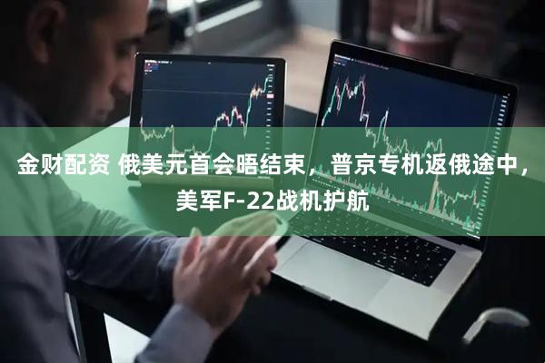 金财配资 俄美元首会晤结束，普京专机返俄途中，美军F-22战机护航