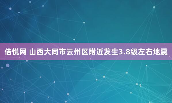 倍悦网 山西大同市云州区附近发生3.8级左右地震