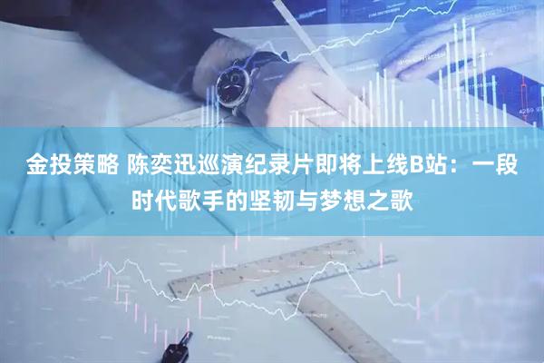 金投策略 陈奕迅巡演纪录片即将上线B站：一段时代歌手的坚韧与梦想之歌