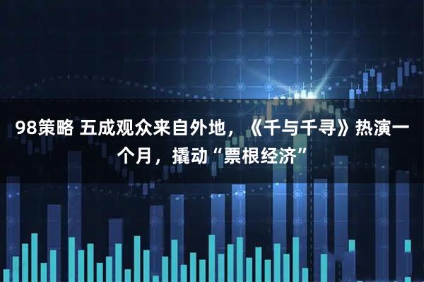 98策略 五成观众来自外地，《千与千寻》热演一个月，撬动“票根经济”