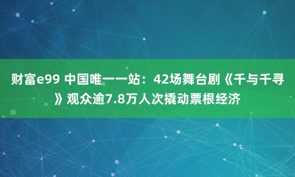 财富e99 中国唯一一站：42场舞台剧《千与千寻》观众逾7.8万人次撬动票根经济