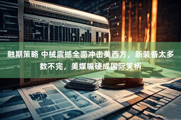 融期策略 中械震撼全面冲击美西方，新装备太多数不完，美媒嘴硬成国际笑柄