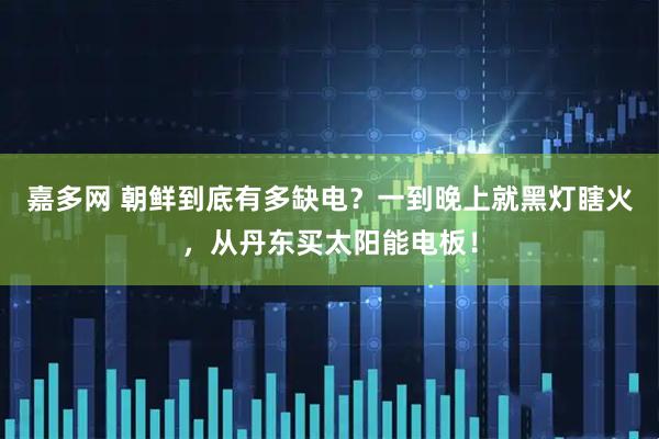 嘉多网 朝鲜到底有多缺电？一到晚上就黑灯瞎火，从丹东买太阳能电板！