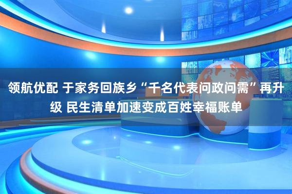领航优配 于家务回族乡“千名代表问政问需”再升级 民生清单加速变成百姓幸福账单