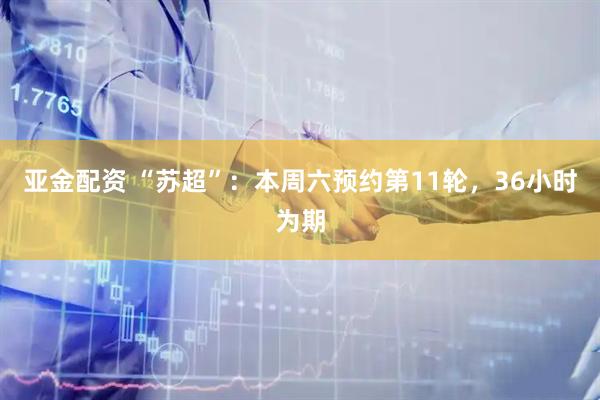亚金配资 “苏超”：本周六预约第11轮，36小时为期