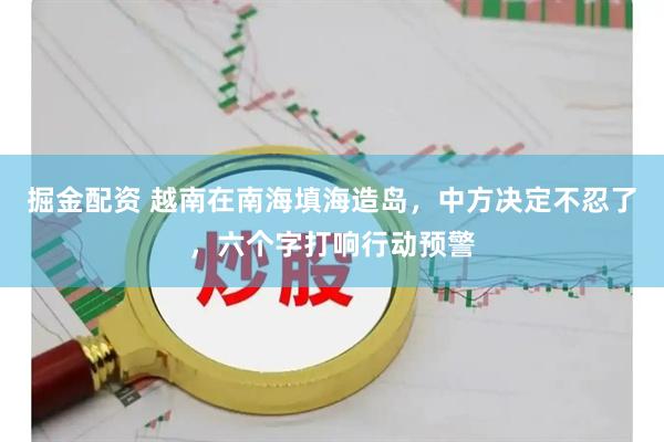 掘金配资 越南在南海填海造岛，中方决定不忍了，六个字打响行动预警