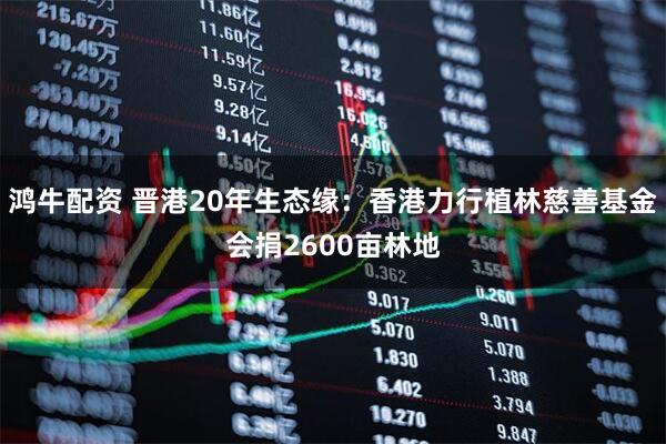 鸿牛配资 晋港20年生态缘：香港力行植林慈善基金会捐2600亩林地