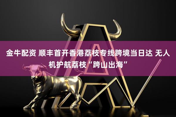 金牛配资 顺丰首开香港荔枝专线跨境当日达 无人机护航荔枝“跨山出海”