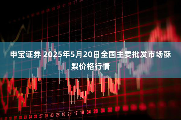 申宝证券 2025年5月20日全国主要批发市场酥梨价格行情