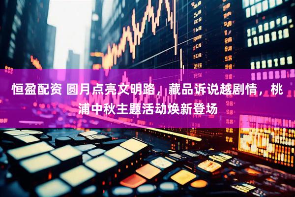 恒盈配资 圆月点亮文明路，藏品诉说越剧情，桃浦中秋主题活动焕新登场