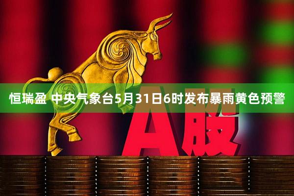 恒瑞盈 中央气象台5月31日6时发布暴雨黄色预警