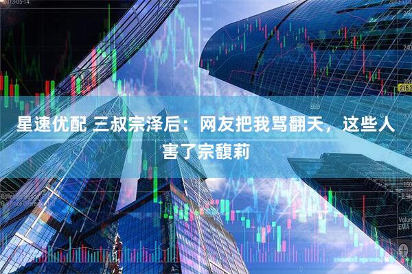 星速优配 三叔宗泽后：网友把我骂翻天，这些人害了宗馥莉