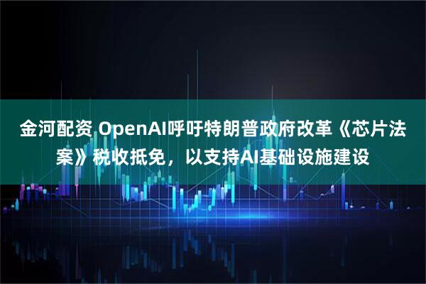 金河配资 OpenAI呼吁特朗普政府改革《芯片法案》税收抵免，以支持AI基础设施建设