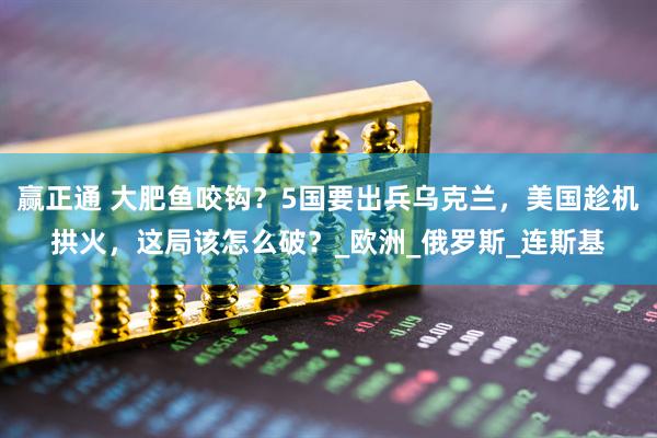 赢正通 大肥鱼咬钩?5国要出兵乌克兰,美国趁机拱火,这局该怎么破?_欧洲_俄罗斯_连斯基