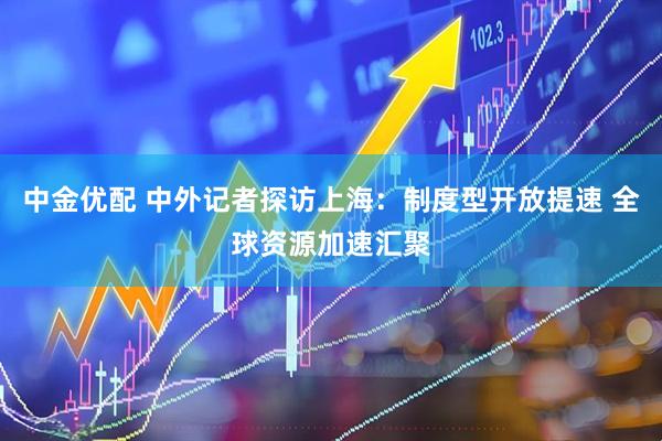 中金优配 中外记者探访上海:制度型开放提速 全球资源加速汇聚