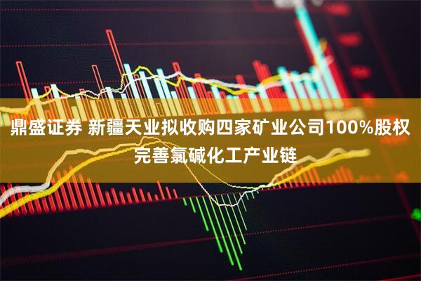 鼎盛证券 新疆天业拟收购四家矿业公司100%股权 完善氯碱化工产业链
